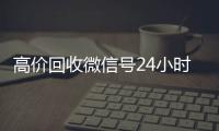 高价回收微信号24小时在线（回收微信号24小时交易平台）